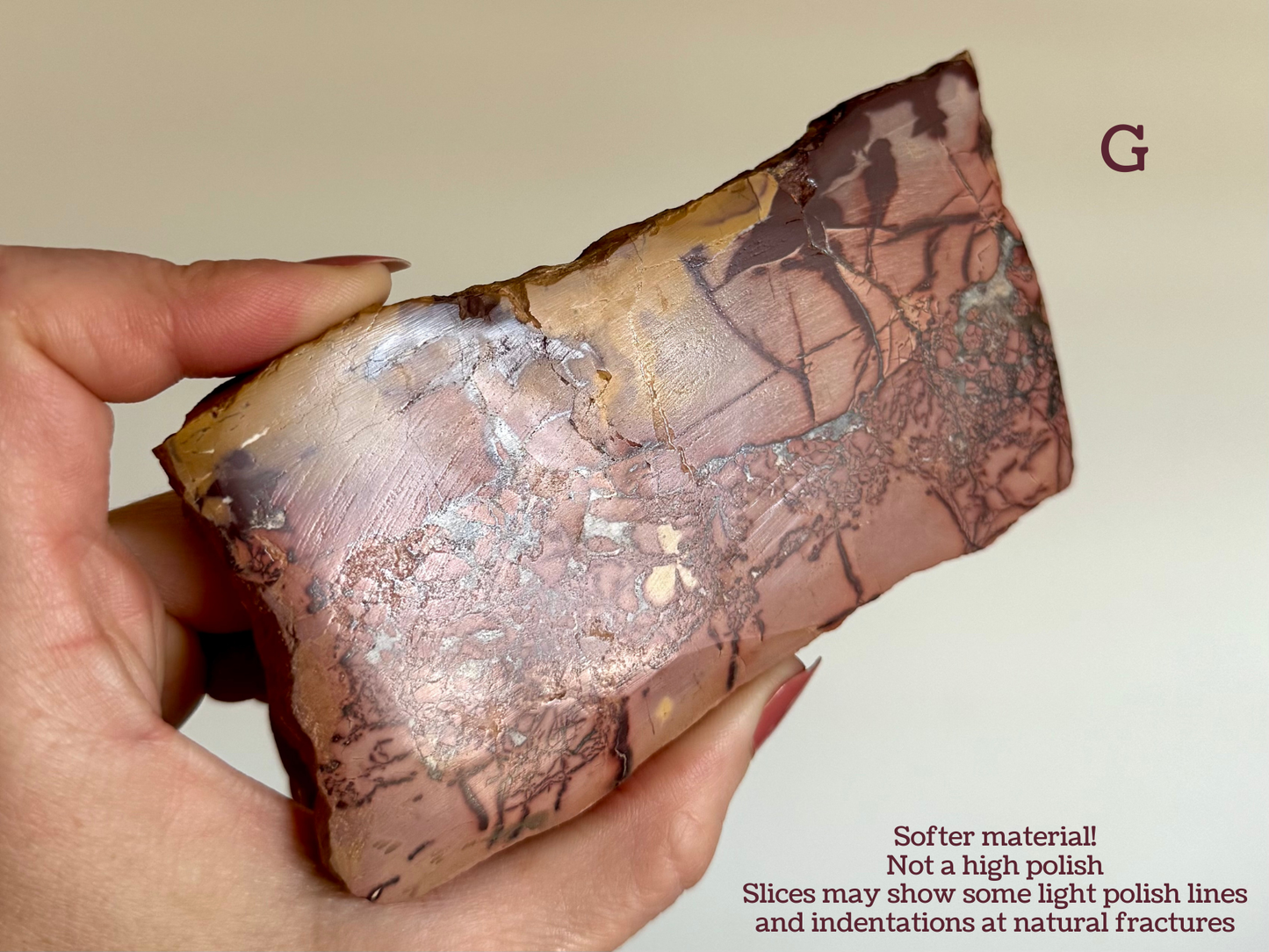 Showing option G as an example, the slice is tilted to reflect so you can see curved polish marks and surface texture.
Text reads: "Softer material!
Not a high polish.
Slices may show some light polish lines and indentation at natural fractures"