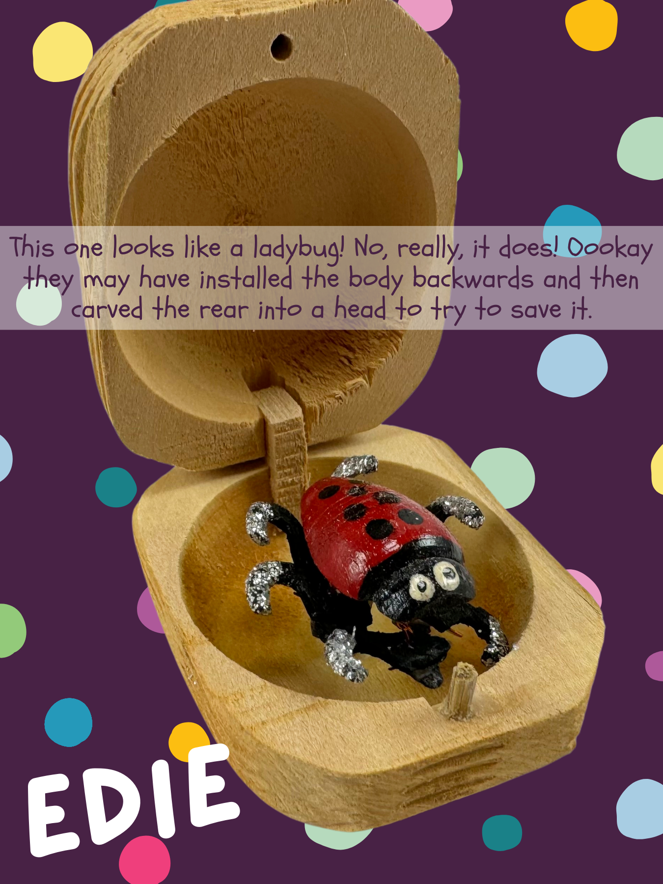 Red bug with black spots like a ladybug, named Edie and captioned "This one looks like a ladybug! No, really, it does! Oookay they may have installed the body backwards and then carved the rear into a head to try to save it."